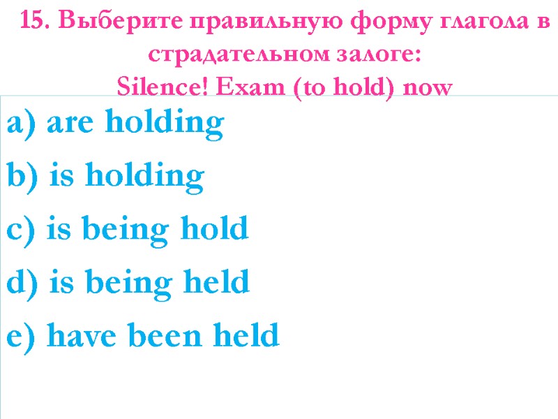 15. Выберите правильную форму глагола в страдательном залоге:  Silence! Exam (to hold) now